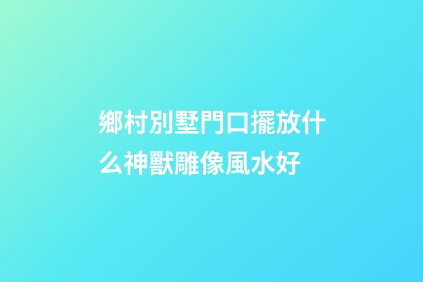 鄉村別墅門口擺放什么神獸雕像風水好
