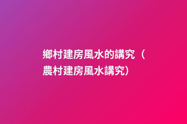 鄉村建房風水的講究（農村建房風水講究）