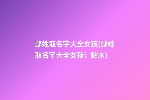 鄢姓取名字大全女孩(鄢姓取名字大全女孩氵點水)