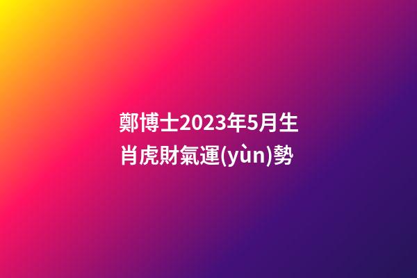 鄭博士2023年5月生肖虎財氣運(yùn)勢
