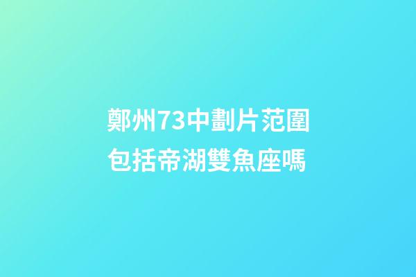 鄭州73中劃片范圍包括帝湖雙魚座嗎-第1張-星座運勢-玄機派