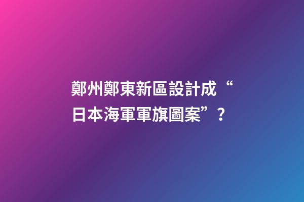 鄭州鄭東新區設計成“日本海軍軍旗圖案”？