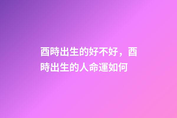 酉時出生的好不好，酉時出生的人命運如何