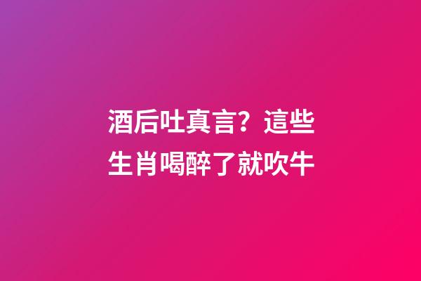 酒后吐真言？這些生肖喝醉了就吹牛