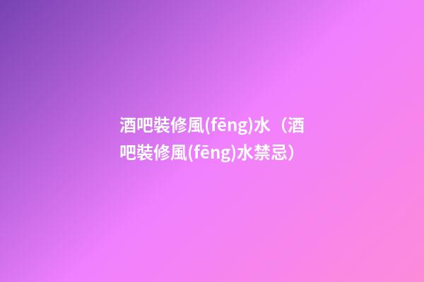 酒吧裝修風(fēng)水（酒吧裝修風(fēng)水禁忌）