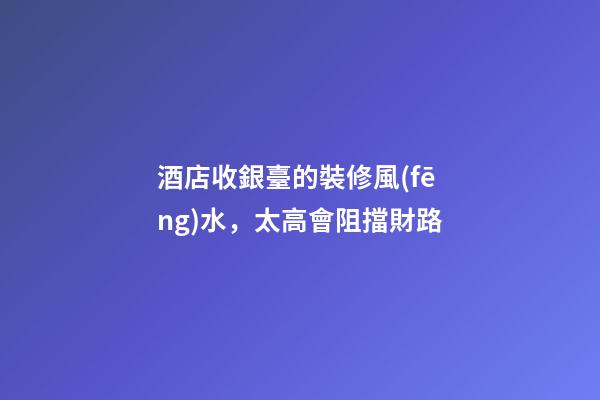 酒店收銀臺的裝修風(fēng)水，太高會阻擋財路