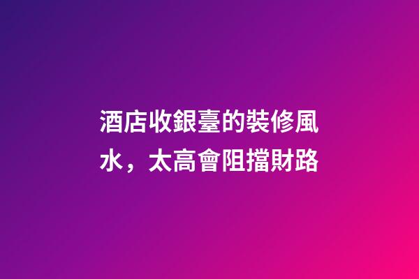 酒店收銀臺的裝修風水，太高會阻擋財路