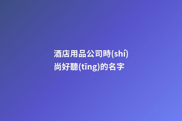 酒店用品公司時(shí)尚好聽(tīng)的名字