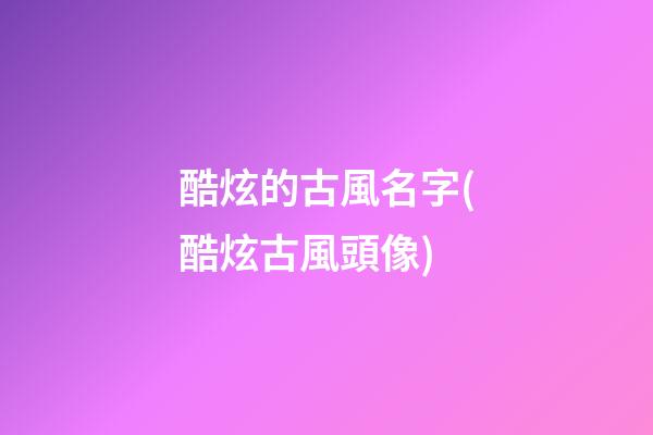 酷炫的古風名字(酷炫古風頭像)