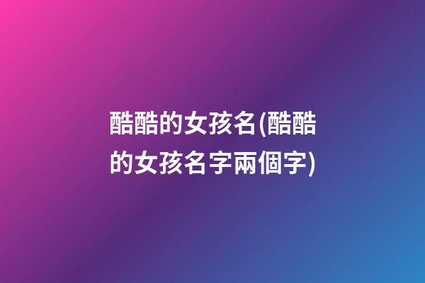 酷酷的女孩名(酷酷的女孩名字兩個字)