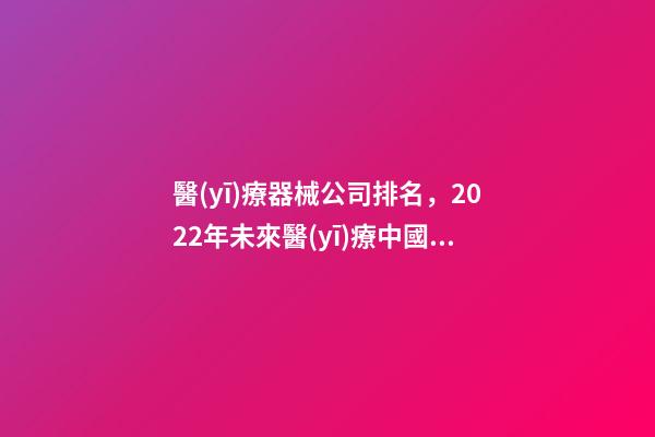 醫(yī)療器械公司排名，2022年未來醫(yī)療中國創(chuàng)新醫(yī)療器械百強排行榜(附年榜TOP100詳單)-第1張-觀點-玄機派