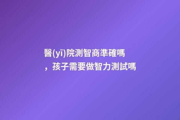 醫(yī)院測智商準確嗎，孩子需要做智力測試嗎-第1張-觀點-玄機派