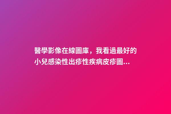 醫學影像在線圖庫，我看過最好的小兒感染性出疹性疾病皮疹圖庫!-第1張-觀點-玄機派