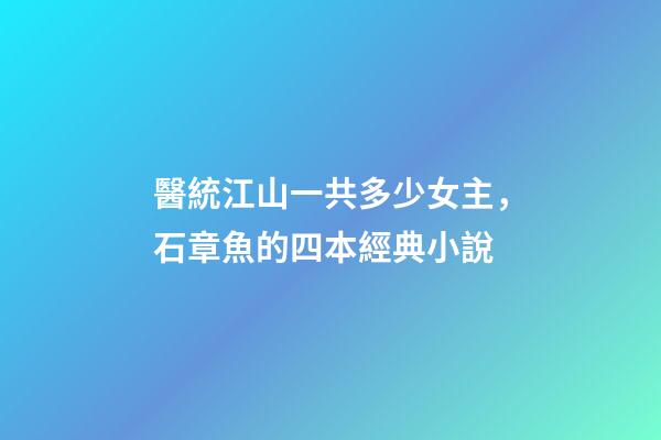 醫統江山一共多少女主，石章魚的四本經典小說-第1張-觀點-玄機派