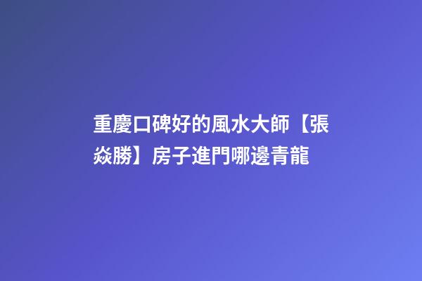重慶口碑好的風水大師【張焱勝】房子進門哪邊青龍