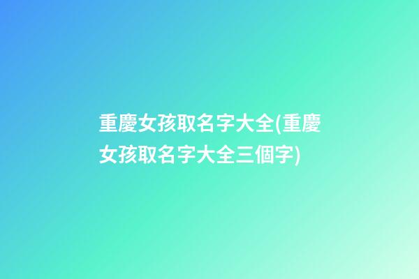 重慶女孩取名字大全(重慶女孩取名字大全三個字)