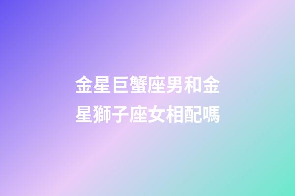 金星巨蟹座男和金星獅子座女相配嗎-第1張-星座運(yùn)勢(shì)-玄機(jī)派