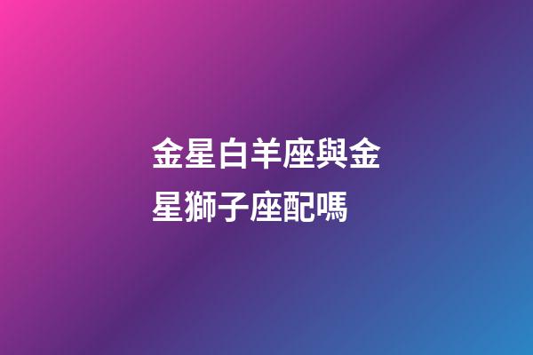 金星白羊座與金星獅子座配嗎-第1張-星座運(yùn)勢-玄機(jī)派