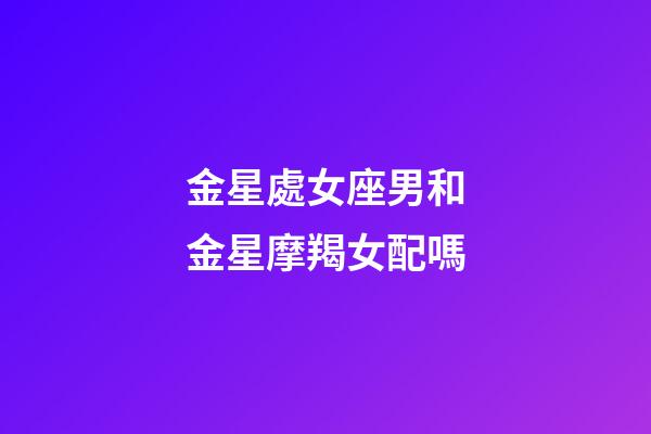 金星處女座男和金星摩羯女配嗎-第1張-星座運(yùn)勢-玄機(jī)派
