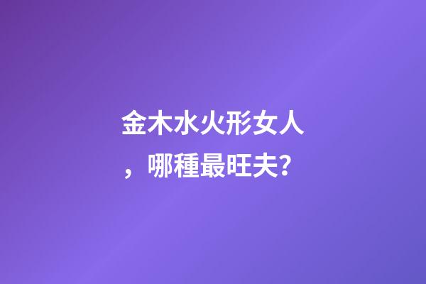 金木水火形女人，哪種最旺夫？