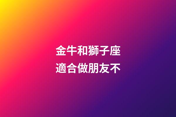 金牛和獅子座適合做朋友不-第1張-星座運勢-玄機派