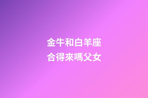 金牛和白羊座合得來嗎父女-第1張-星座運勢-玄機派