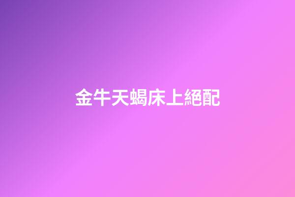 金牛天蝎床上絕配（金牛天蝎為什么稱之為絕配）-第1張-星座運勢-玄機派