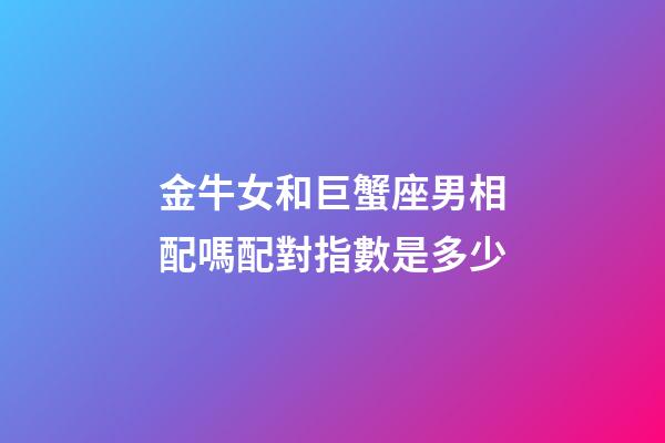 金牛女和巨蟹座男相配嗎配對指數是多少-第1張-星座運勢-玄機派