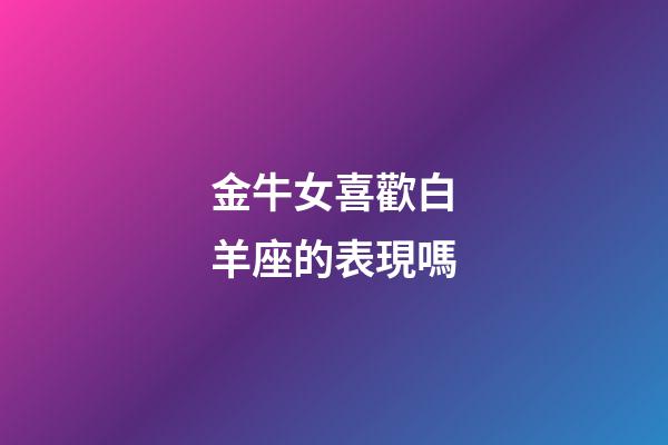 金牛女喜歡白羊座的表現嗎-第1張-星座運勢-玄機派