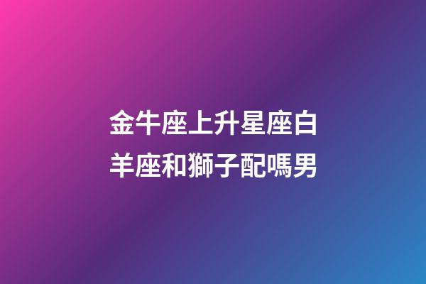 金牛座上升星座白羊座和獅子配嗎男-第1張-星座運勢-玄機派