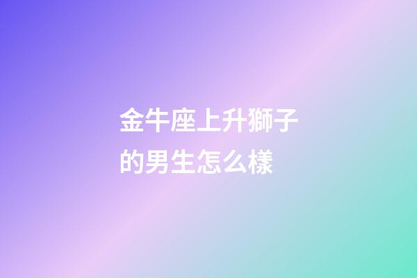 金牛座上升獅子的男生怎么樣-第1張-星座運勢-玄機派