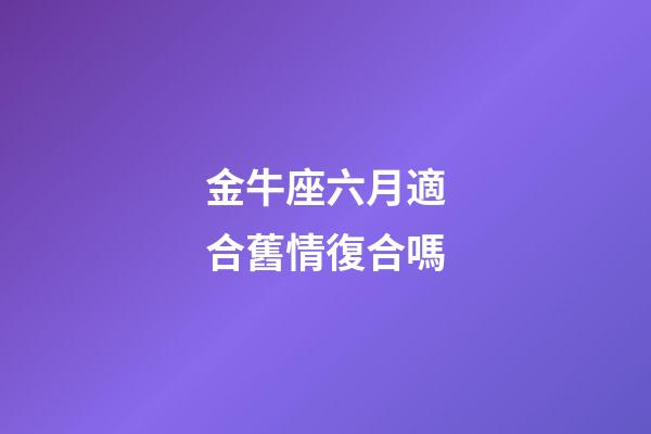 金牛座六月適合舊情復合嗎-第1張-星座運勢-玄機派