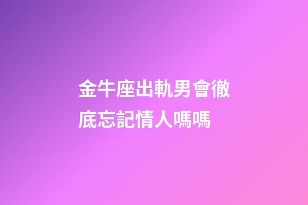金牛座出軌男會徹底忘記情人嗎嗎-第1張-星座運勢-玄機派