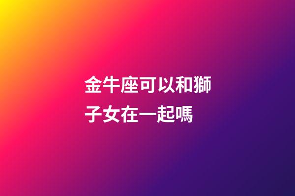 金牛座可以和獅子女在一起嗎-第1張-星座運勢-玄機派