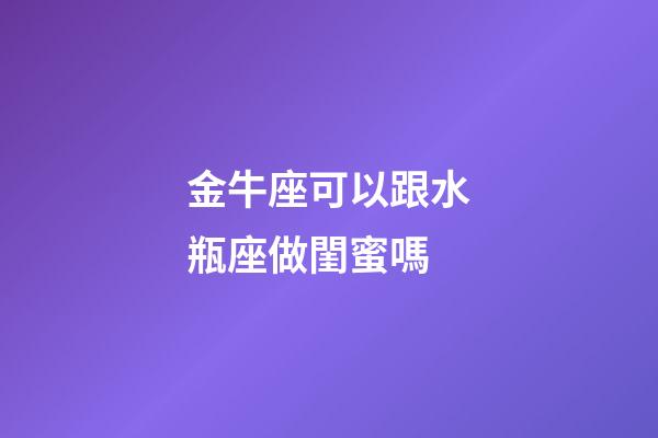 金牛座可以跟水瓶座做閨蜜嗎-第1張-星座運勢-玄機派