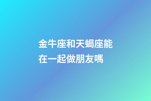 金牛座和天蝎座能在一起做朋友嗎-第1張-星座運勢-玄機派