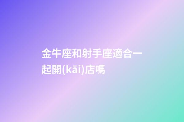 金牛座和射手座適合一起開(kāi)店嗎-第1張-星座運(yùn)勢(shì)-玄機(jī)派