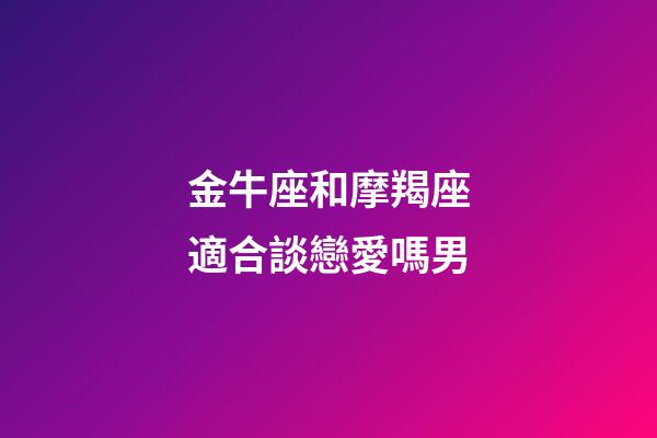 金牛座和摩羯座適合談戀愛嗎男-第1張-星座運勢-玄機派