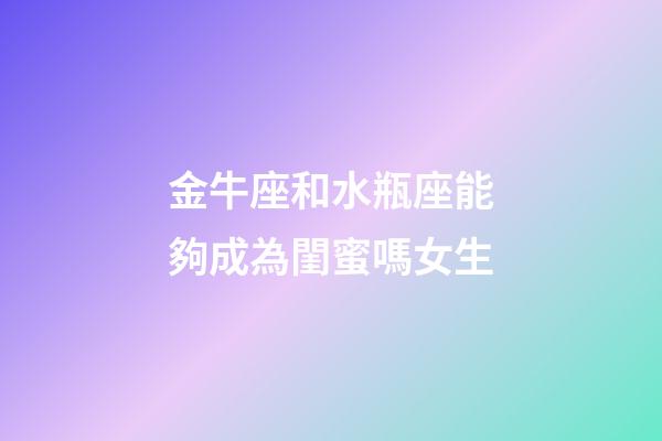 金牛座和水瓶座能夠成為閨蜜嗎女生-第1張-星座運(yùn)勢(shì)-玄機(jī)派