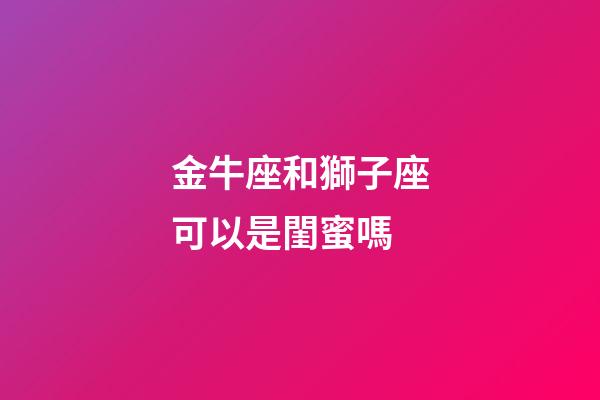 金牛座和獅子座可以是閨蜜嗎-第1張-星座運勢-玄機派