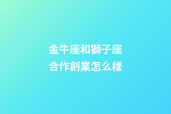 金牛座和獅子座合作創業怎么樣-第1張-星座運勢-玄機派