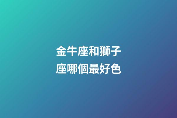 金牛座和獅子座哪個最好色-第1張-星座運勢-玄機派