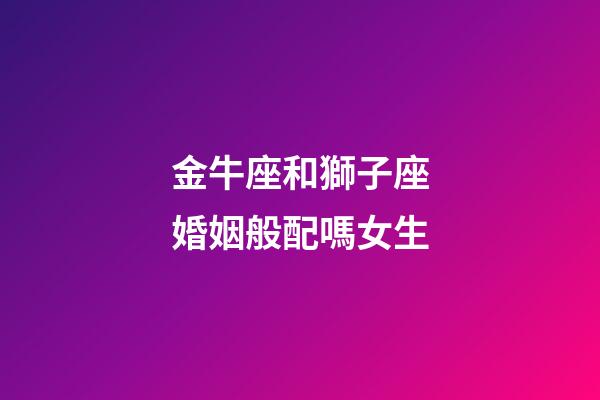 金牛座和獅子座婚姻般配嗎女生-第1張-星座運勢-玄機派