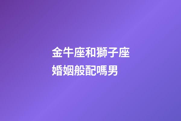 金牛座和獅子座婚姻般配嗎男-第1張-星座運勢-玄機派
