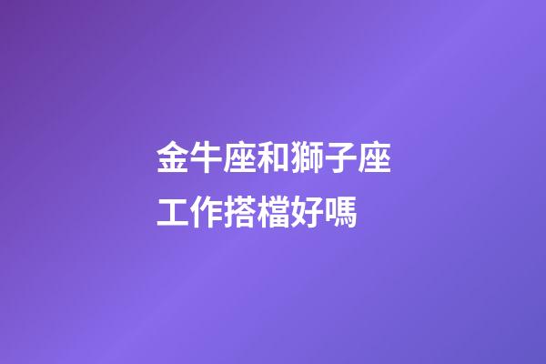 金牛座和獅子座工作搭檔好嗎-第1張-星座運勢-玄機派