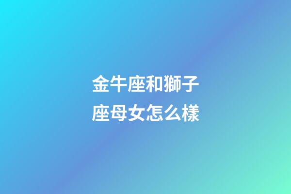 金牛座和獅子座母女怎么樣-第1張-星座運勢-玄機派