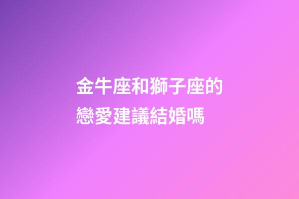 金牛座和獅子座的戀愛建議結婚嗎-第1張-星座運勢-玄機派