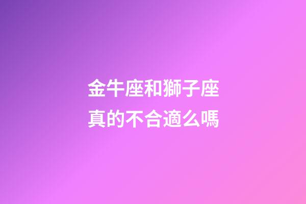 金牛座和獅子座真的不合適么嗎-第1張-星座運勢-玄機派