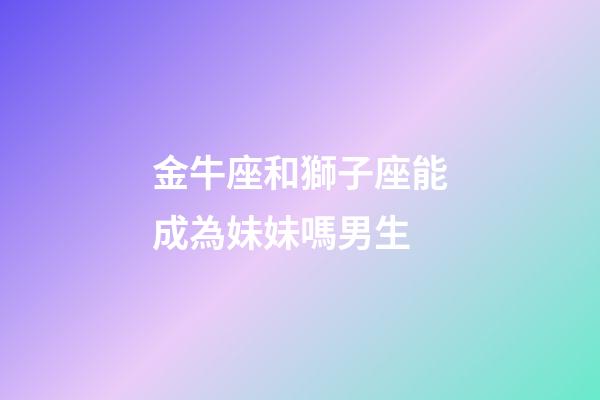 金牛座和獅子座能成為妹妹嗎男生-第1張-星座運勢-玄機派