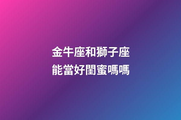 金牛座和獅子座能當好閨蜜嗎嗎-第1張-星座運勢-玄機派